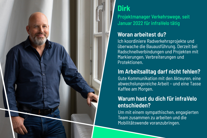 Dirk ist Projektmanager im Bereich Verkehrswege bei infraVelo. Er arbeitet an Radschnellverbindungen und weiteren überbezirklichen Projekten. Gute Kommunikation und eine abwechslungsreiche Arbeit sind ihm wichtig. Er hat sich für infraVelo entschieden, um mit einem sympathischen, engagierten Team zusammen zu arbeiten und die Mobilitätswende voranzubringen.