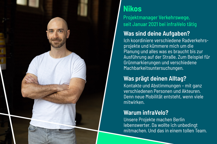 Nikos ist Projektmanager im Bereich Verkehrswege bei infraVelo. Zu seinen Aufgaben gehören unter anderem die Koordination und Planung verschiedener Radverkehrsprojekte wie Grünbeschichtungen. Kontakte und Abstimmungen mit verschiedenen Akteuren prägen seinen Alltag. Für infraVelo hat er sich unter anderem entschieden, weil die Projekte Berlin lebenswerter machen.