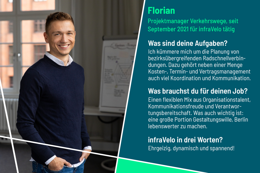 Florian ist Projektmanager im Bereich Verkehrswege bei infraVelo. Zu seinen Aufgaben gehören unter anderem die Koordination und Planung von Radschnellverbindungen. Dafür benötigt er Organisationstalent, Kommunikationsfreude und Verantwortungsbereitschaft. Die drei Worte "ehrgeizig, dynamisch und spannend" beschreiben für ihn infraVelo am besten.