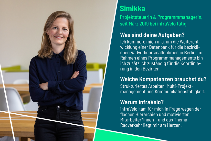 Simikka kümmert sich unter anderem um die Weiterentwicklung einer Datenbank für die bezirklichen Radverkehrsmaßnahmen in Berlin. Kompetenzen wie strukturiertes Arbeiten, Multi-Projektmanagement und Kommunikationsfähigkeit helfen bei der Umsetzung ihrer Arbeit. infraVelo kam für sie wegen flacher Hierarchien und motivierter Mitarbeiter*innen in Frage.